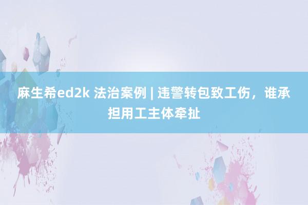 麻生希ed2k 法治案例 | 违警转包致工伤，谁承担用工主体牵扯