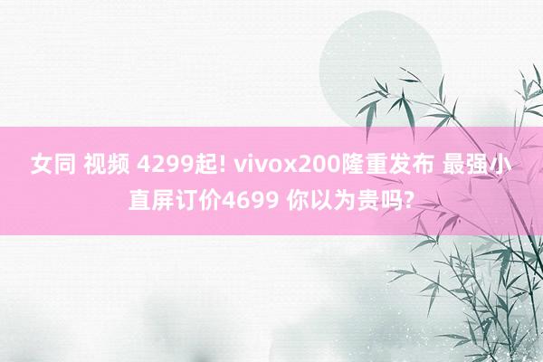 女同 视频 4299起! vivox200隆重发布 最强小直屏订价4699 你以为贵吗?