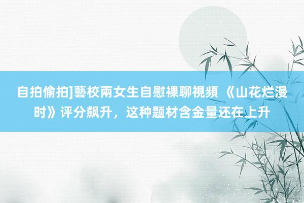 自拍偷拍]藝校兩女生自慰裸聊視頻 《山花烂漫时》评分飙升，这种题材含金量还在上升