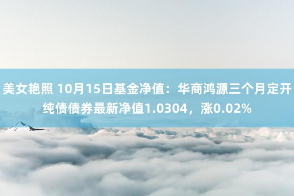 美女艳照 10月15日基金净值：华商鸿源三个月定开纯债债券最新净值1.0304，涨0.02%