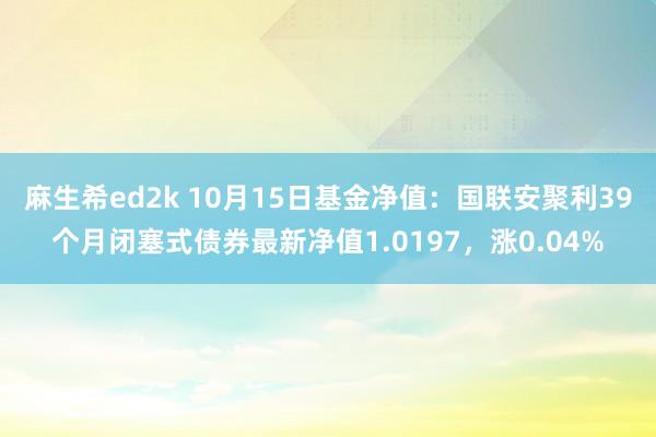 麻生希ed2k 10月15日基金净值：国联安聚利39个月闭塞式债券最新净值1.0197，涨0.04%