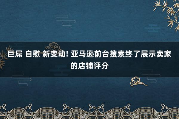 巨屌 自慰 新变动! 亚马逊前台搜索终了展示卖家的店铺评分