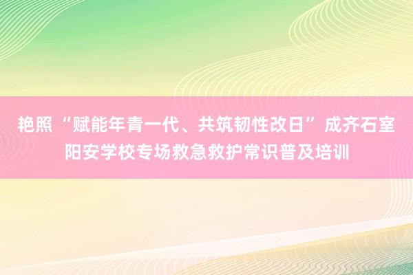 艳照 “赋能年青一代、共筑韧性改日” 成齐石室阳安学校专场救急救护常识普及培训