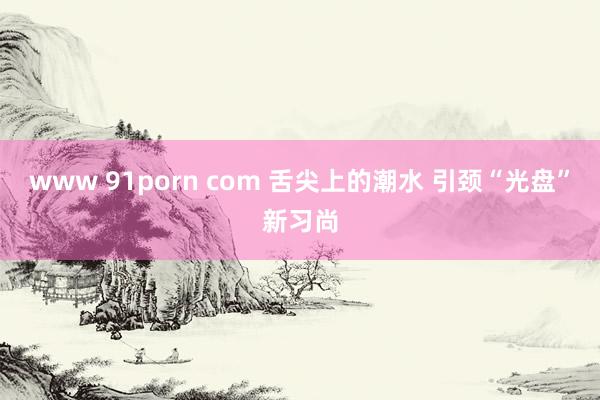 www 91porn com 舌尖上的潮水 引颈“光盘”新习尚