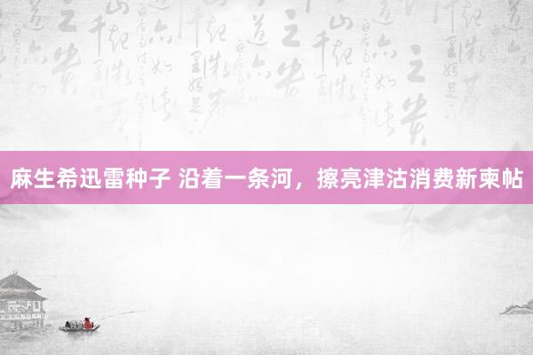 麻生希迅雷种子 沿着一条河，擦亮津沽消费新柬帖