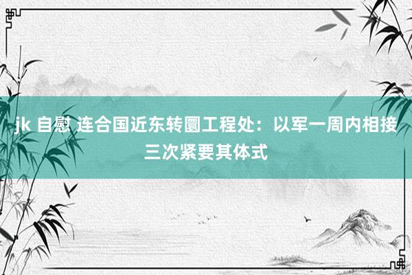 jk 自慰 连合国近东转圜工程处：以军一周内相接三次紧要其体式