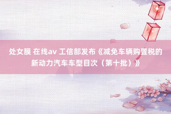 处女膜 在线av 工信部发布《减免车辆购置税的新动力汽车车型目次（第十批）》