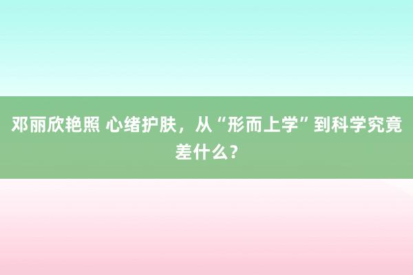 邓丽欣艳照 心绪护肤，从“形而上学”到科学究竟差什么？