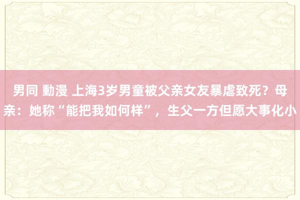 男同 動漫 上海3岁男童被父亲女友暴虐致死？母亲：她称“能把我如何样”，生父一方但愿大事化小