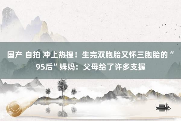 国产 自拍 冲上热搜！生完双胞胎又怀三胞胎的“95后”姆妈：父母给了许多支握