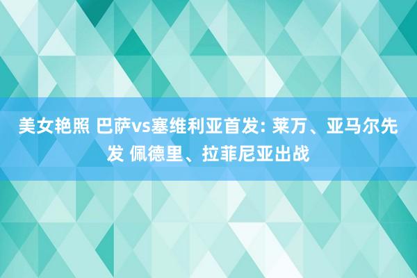 美女艳照 巴萨vs塞维利亚首发: 莱万、亚马尔先发 佩德里、拉菲尼亚出战