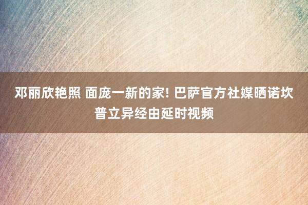 邓丽欣艳照 面庞一新的家! 巴萨官方社媒晒诺坎普立异经由延时视频