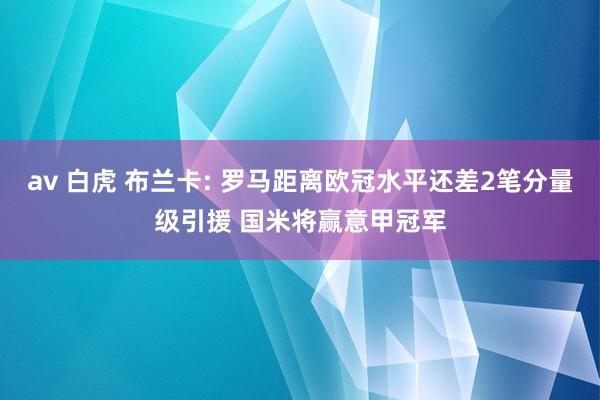 av 白虎 布兰卡: 罗马距离欧冠水平还差2笔分量级引援 国米将赢意甲冠军