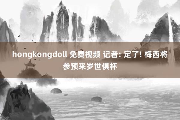 hongkongdoll 免费视频 记者: 定了! 梅西将参预来岁世俱杯