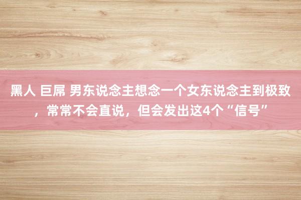 黑人 巨屌 男东说念主想念一个女东说念主到极致，常常不会直说，但会发出这4个“信号”