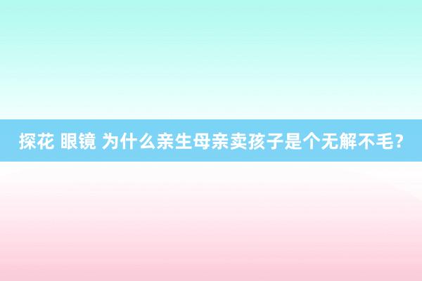 探花 眼镜 为什么亲生母亲卖孩子是个无解不毛？