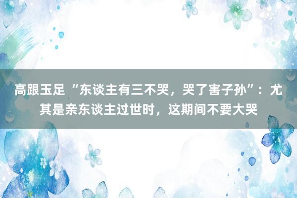 高跟玉足 “东谈主有三不哭，哭了害子孙”：尤其是亲东谈主过世时，这期间不要大哭