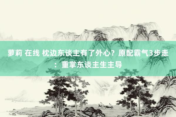 萝莉 在线 枕边东谈主有了外心？原配霸气3步走：重掌东谈主生主导