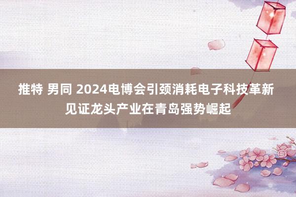 推特 男同 2024电博会引颈消耗电子科技革新 见证龙头产业在青岛强势崛起