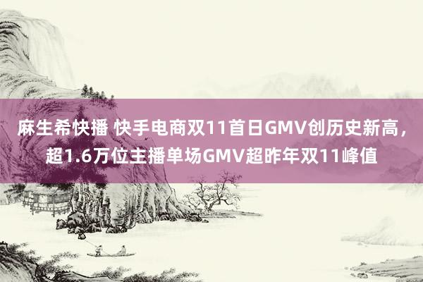 麻生希快播 快手电商双11首日GMV创历史新高，超1.6万位主播单场GMV超昨年双11峰值