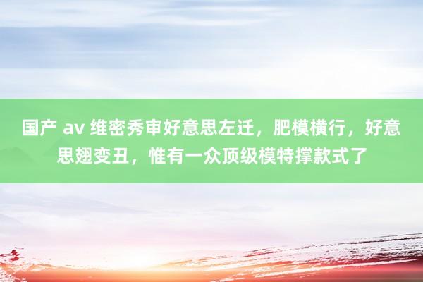 国产 av 维密秀审好意思左迁，肥模横行，好意思翅变丑，惟有一众顶级模特撑款式了