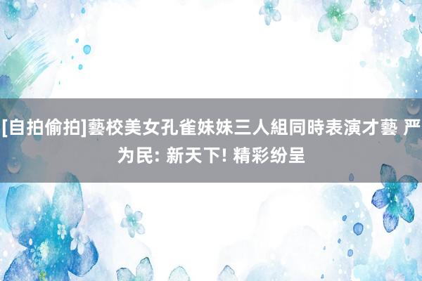 [自拍偷拍]藝校美女孔雀妹妹三人組同時表演才藝 严为民: 新天下! 精彩纷呈