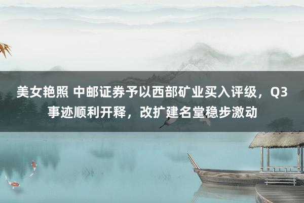 美女艳照 中邮证券予以西部矿业买入评级，Q3事迹顺利开释，改扩建名堂稳步激动