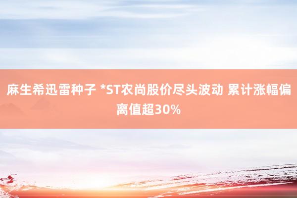 麻生希迅雷种子 *ST农尚股价尽头波动 累计涨幅偏离值超30%