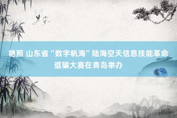 艳照 山东省“数字帆海”陆海空天信息技能革命诓骗大赛在青岛举办