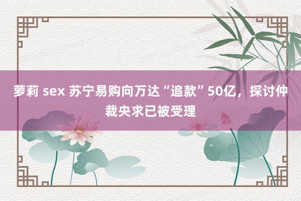 萝莉 sex 苏宁易购向万达“追款”50亿，探讨仲裁央求已被受理