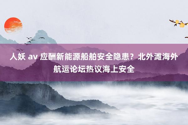 人妖 av 应酬新能源船舶安全隐患？北外滩海外航运论坛热议海上安全