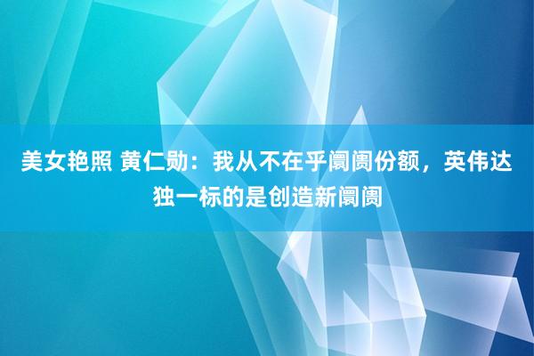 美女艳照 黄仁勋：我从不在乎阛阓份额，英伟达独一标的是创造新阛阓