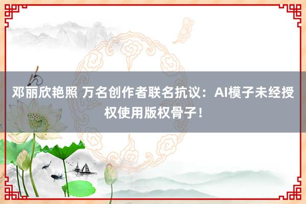 邓丽欣艳照 万名创作者联名抗议：AI模子未经授权使用版权骨子！