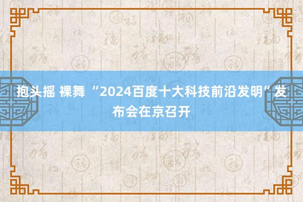 抱头摇 裸舞 “2024百度十大科技前沿发明”发布会在京召开