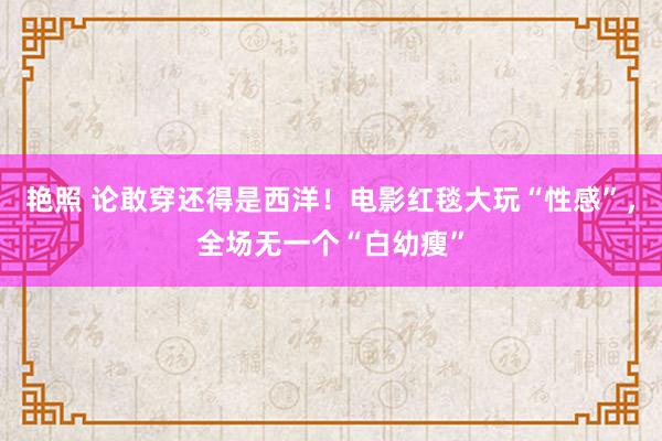 艳照 论敢穿还得是西洋！电影红毯大玩“性感”，全场无一个“白幼瘦”