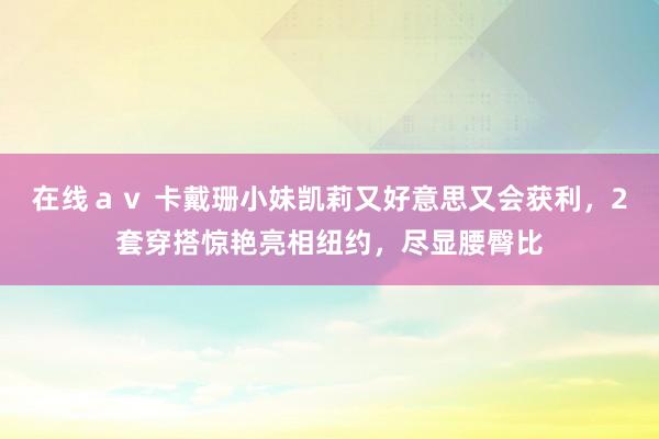 在线ａｖ 卡戴珊小妹凯莉又好意思又会获利，2套穿搭惊艳亮相纽约，尽显腰臀比