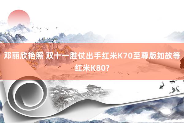 邓丽欣艳照 双十一胜仗出手红米K70至尊版如故等红米K80?