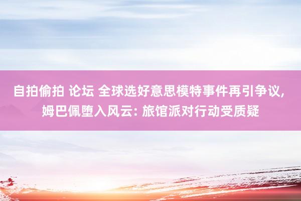 自拍偷拍 论坛 全球选好意思模特事件再引争议， 姆巴佩堕入风云: 旅馆派对行动受质疑