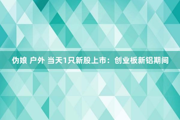 伪娘 户外 当天1只新股上市：创业板新铝期间