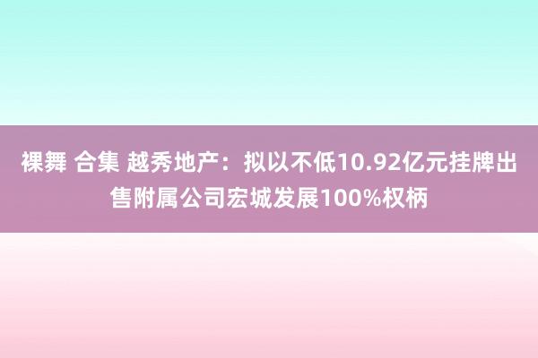 裸舞 合集 越秀地产：拟以不低10.92亿元挂牌出售附属公司宏城发展100%权柄