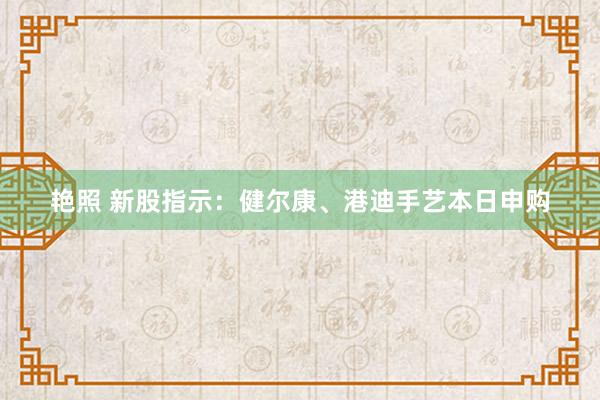 艳照 新股指示：健尔康、港迪手艺本日申购