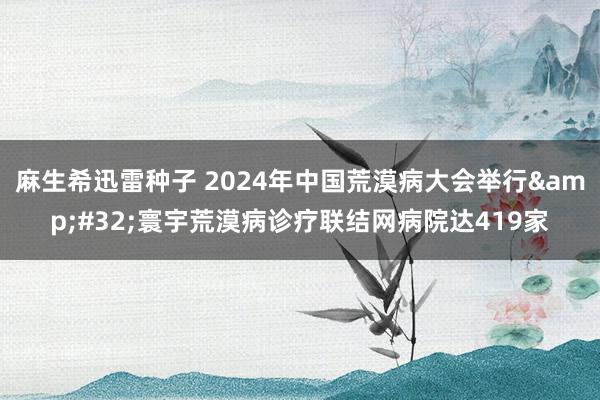 麻生希迅雷种子 2024年中国荒漠病大会举行&#32;寰宇荒漠病诊疗联结网病院达419家