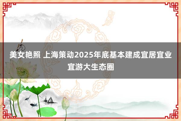 美女艳照 上海策动2025年底基本建成宜居宜业宜游大生态圈