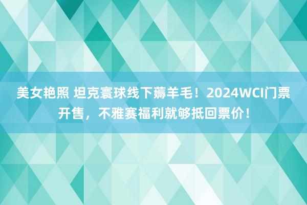 美女艳照 坦克寰球线下薅羊毛！2024WCI门票开售，不雅赛福利就够抵回票价！