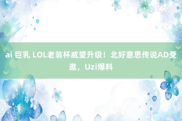 ai 巨乳 LOL老翁杯威望升级！北好意思传说AD受邀，Uzi爆料