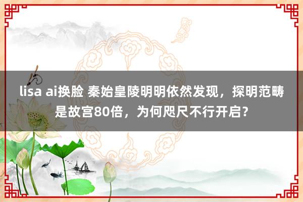 lisa ai换脸 秦始皇陵明明依然发现，探明范畴是故宫80倍，为何咫尺不行开启？