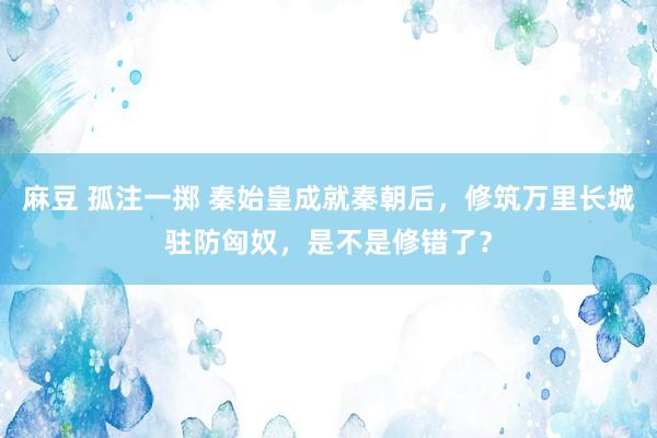 麻豆 孤注一掷 秦始皇成就秦朝后，修筑万里长城驻防匈奴，是不是修错了？