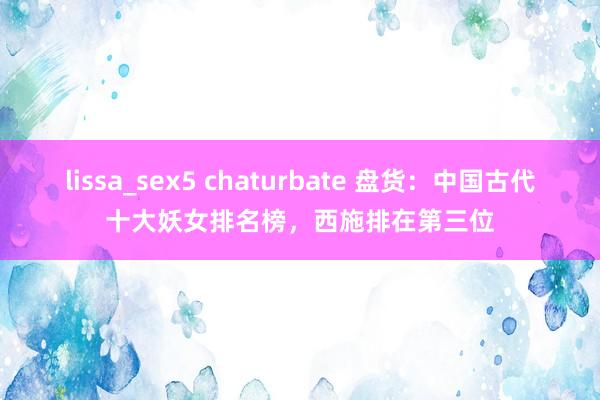 lissa_sex5 chaturbate 盘货：中国古代十大妖女排名榜，西施排在第三位