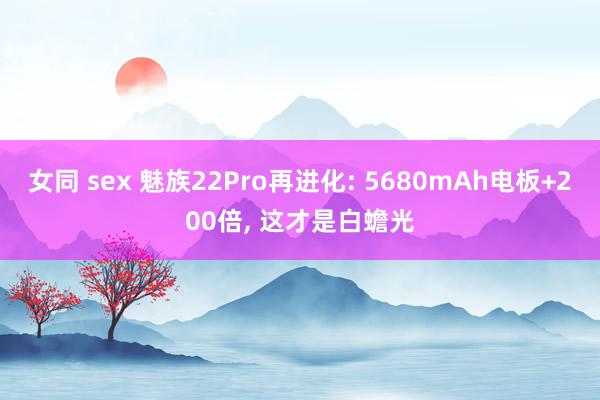 女同 sex 魅族22Pro再进化: 5680mAh电板+200倍， 这才是白蟾光