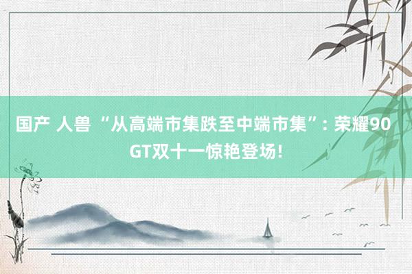 国产 人兽 “从高端市集跌至中端市集”: 荣耀90 GT双十一惊艳登场!